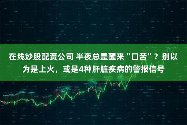 在线炒股配资公司 半夜总是醒来“口苦”？别以为是上火，或是4种肝脏疾病的警报信号