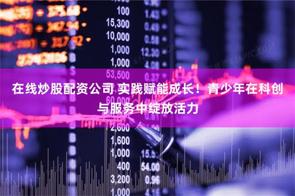 在线炒股配资公司 实践赋能成长！青少年在科创与服务中绽放活力