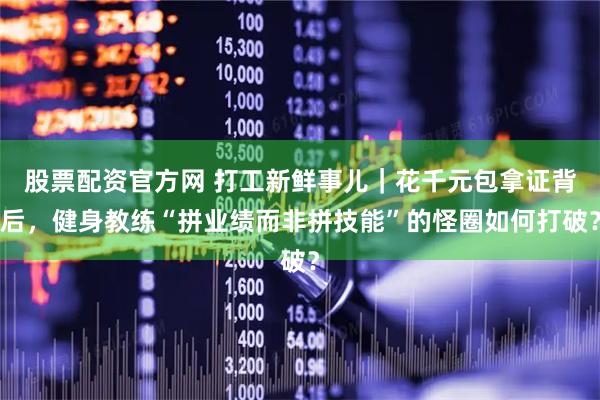 股票配资官方网 打工新鲜事儿｜花千元包拿证背后，健身教练“拼业绩而非拼技能”的怪圈如何打破？