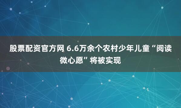 股票配资官方网 6.6万余个农村少年儿童“阅读微心愿”将被实现