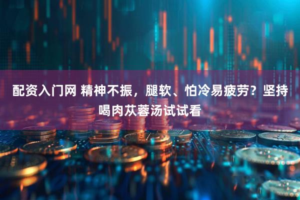 配资入门网 精神不振，腿软、怕冷易疲劳？坚持喝肉苁蓉汤试试看