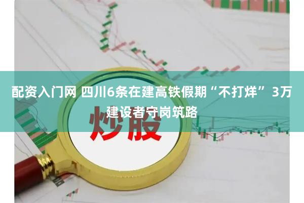 配资入门网 四川6条在建高铁假期“不打烊” 3万建设者守岗筑路