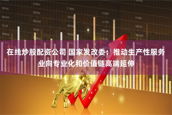 在线炒股配资公司 国家发改委：推动生产性服务业向专业化和价值链高端延伸