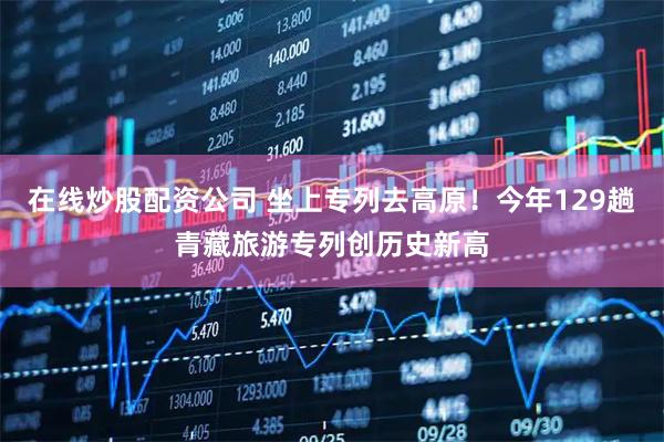 在线炒股配资公司 坐上专列去高原！今年129趟青藏旅游专列创历史新高