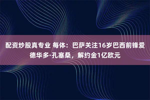 配资炒股真专业 每体：巴萨关注16岁巴西前锋爱德华多·孔塞桑，解约金1亿欧元