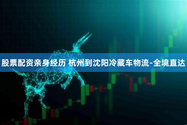 股票配资亲身经历 杭州到沈阳冷藏车物流-全境直达