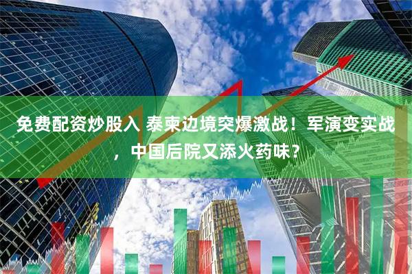 免费配资炒股入 泰柬边境突爆激战！军演变实战，中国后院又添火药味？