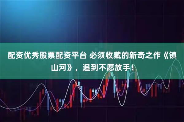 配资优秀股票配资平台 必须收藏的新奇之作《镇山河》，追到不愿放手！