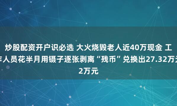 炒股配资开户识必选 大火烧毁老人近40万现金 工作人员花半月用镊子逐张剥离“残币”兑换出27.32万元