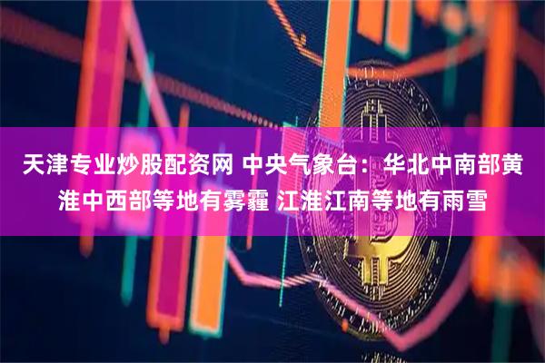 天津专业炒股配资网 中央气象台：华北中南部黄淮中西部等地有雾霾 江淮江南等地有雨雪