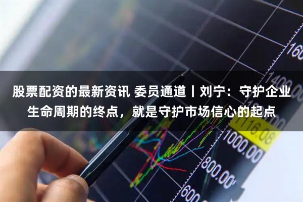 股票配资的最新资讯 委员通道丨刘宁：守护企业生命周期的终点，就是守护市场信心的起点