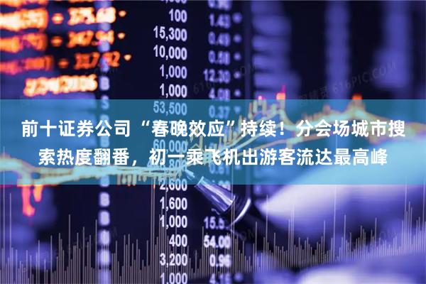 前十证券公司 “春晚效应”持续！分会场城市搜索热度翻番，初一乘飞机出游客流达最高峰