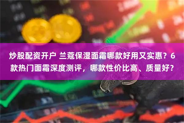 炒股配资开户 兰蔻保湿面霜哪款好用又实惠？6款热门面霜深度测评，哪款性价比高、质量好？