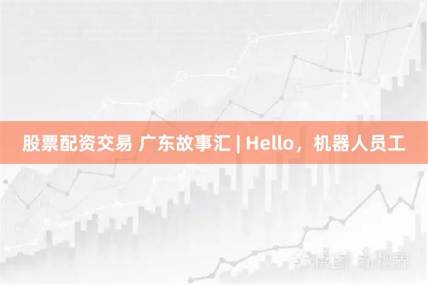 股票配资交易 广东故事汇 | Hello，机器人员工