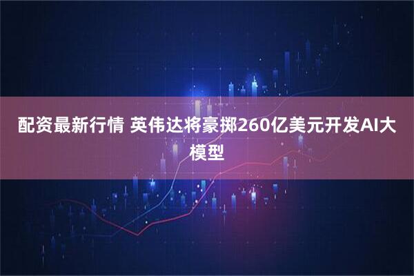 配资最新行情 英伟达将豪掷260亿美元开发AI大模型