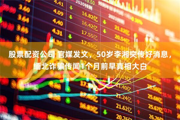股票配资公司 官媒发文，50岁李湘突传好消息，缅北诈骗传闻1个月前早真相大白