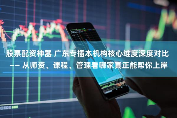 股票配资神器 广东专插本机构核心维度深度对比 —— 从师资、课程、管理看哪家真正能帮你上岸
