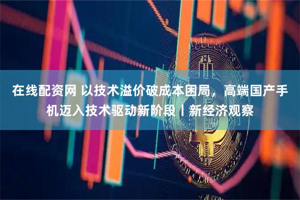 在线配资网 以技术溢价破成本困局，高端国产手机迈入技术驱动新阶段丨新经济观察