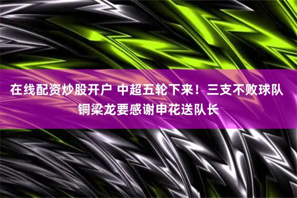 在线配资炒股开户 中超五轮下来！三支不败球队 铜梁龙要感谢申花送队长