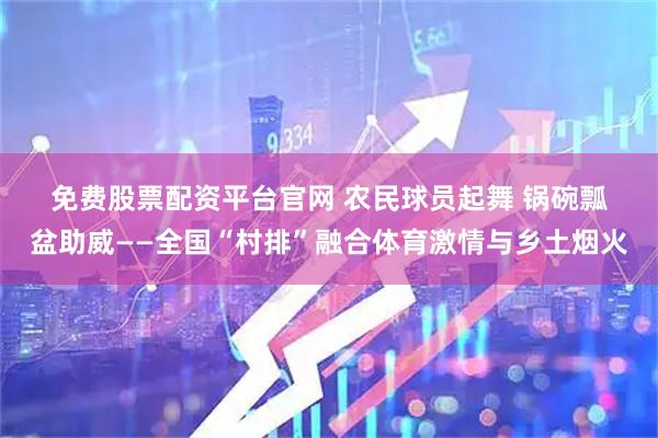 免费股票配资平台官网 农民球员起舞 锅碗瓢盆助威——全国“村排”融合体育激情与乡土烟火