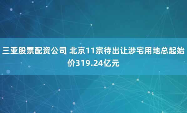 三亚股票配资公司 北京11宗待出让涉宅用地总起始价319.24亿元
